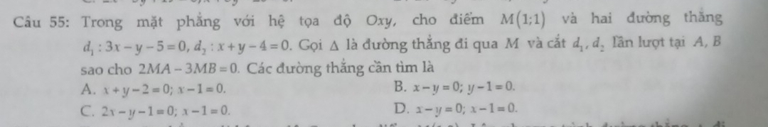 Trong mặt phẳng với hệ tọa độ Oxy, cho điểm M(1;1) và hai đường thǎng
d_1:3x-y-5=0, d_2:x+y-4=0. Gọi Δ là đường thẳng đi qua M và cắt d_1, d_2 lần lượt tại A, B
sao cho 2MA-3MB=0 Các đường thắng cần tìm là
A. x+y-2=0; x-1=0. B. x-y=0; y-1=0.
C. 2x-y-1=0; x-1=0. D. x-y=0; x-1=0.