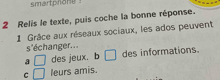 smartphone !
2 Relis le texte, puis coche la bonne réponse.
1 Grâce aux réseaux sociaux, les ados peuvent
s'échanger. ..
a des jeux. b □ des informations.
C leurs amis.