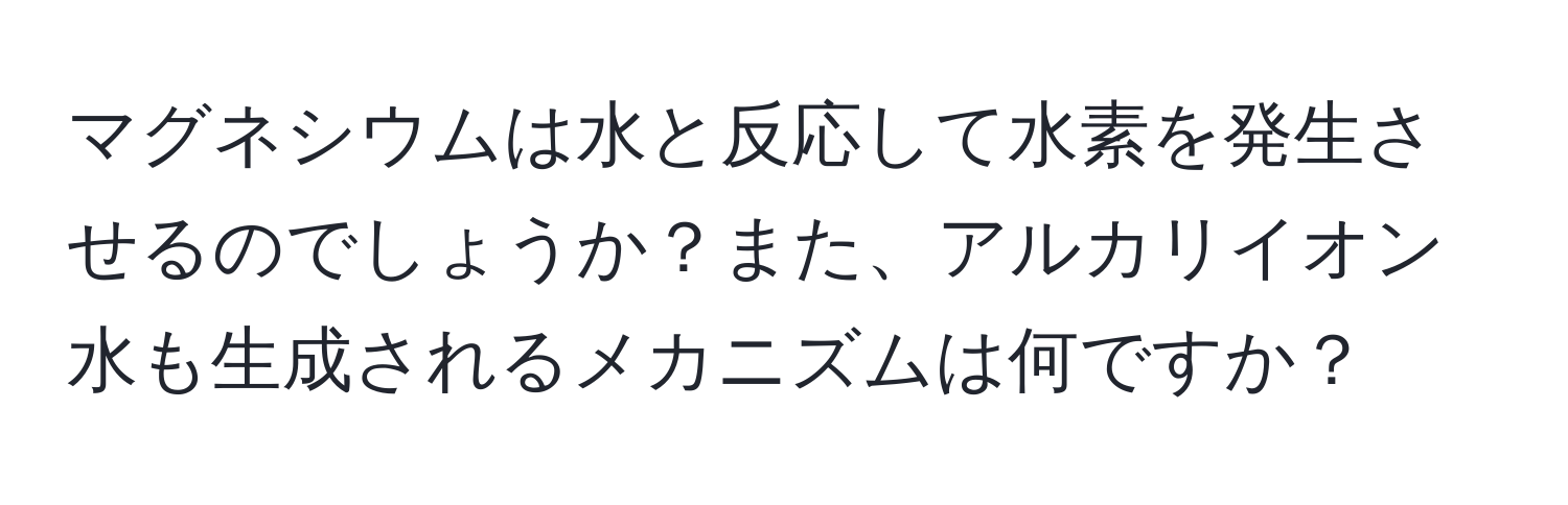 マグネシウムは水と反応して水素を発生させるのでしょうか？また、アルカリイオン水も生成されるメカニズムは何ですか？