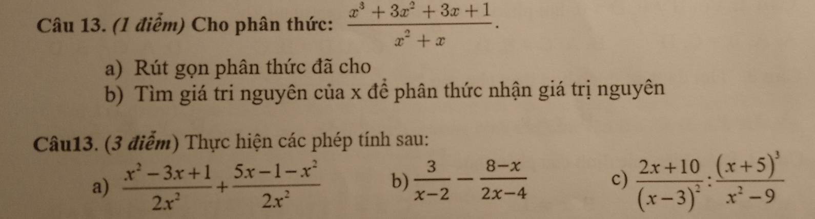 Cho phân thức:  (x^3+3x^2+3x+1)/x^2+x . 
a) Rút gọn phân thức đã cho 
b) Tìm giá tri nguyên của x để phân thức nhận giá trị nguyên 
Câu13. (3 điểm) Thực hiện các phép tính sau: 
a)  (x^2-3x+1)/2x^2 + (5x-1-x^2)/2x^2  c) frac 2x+10(x-3)^2:frac (x+5)^3x^2-9
b)  3/x-2 - (8-x)/2x-4 