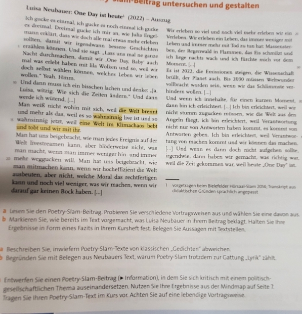 um Beltrag untersuchen und gestalten
Luisa Neubauer: One Day ist heute¹ (2022) - Auszug
Ich gucke es einmal, ich gucke es noch einmal ich gucke Wir erleben so viel und noch viel mehr erleben wir ein z
es dreimal. Dreimal gucke ich mir an, wie Julia Engel- Verleben. Wir erleben ein Leben, das immer weniger mit
mann erklärt, dass wir doch alle mal etwas mehr erleben Leben und immer mehr mit Tod zu tun hat: Massenster-
sollten, damit wir irgendwann bessere Geschichten ben, der Regenwald in Flammen, das Eis schmilzt und
erzählen können. Und sie sagt. Lass uns mal ne ganze ich liege nachts wach und ich fürchte mich vor dem
Nacht durchmachen, damit wir ,One Day, Baby' auch Moment. [...]
mal was erlebt haben mit lila Wolken und so, weil wir

doch selbst wählen können, welches Leben wir leben Es ist 2022, die Emissionen steigen, die Wissenschaft
wollen." Yeah. Hmm. brüllt, der Planet auch. Bis 2030 müssen Weltwunder
Und dann muss ich ein bisschen lachen und denke: Ja. hindern wollen. [...] vollbracht worden sein, wenn wir das Schlimmste ver-
Luisa, witzig. Wie sich die Zeiten ändern.'' Und dann Und wenn ich innehalte, für einen kurzen Moment, 
werde ich wütend. [...]
Man weiß nicht wohin mit sich, weil die Welt brennt dann bin ich erleichtert. [...] Ich bin erleichtert, weil wir
und mehr als das, weil es so wahnsinnig live ist und so nicht stumm zugucken müssen, wie die Welt aus den
wahnsinnig jetzt, weil eine Welt im Klimachaos bebt Angeln fliegt, ich bin erleichtert, weil Verantwortung
und tobt und wir mit ihr. nicht nur von Antworten haben kommt, es kommt von
Man hat uns beigebracht, wie man jedes Ereignis auf der Antworten geben. Ich bin erleichtert, weil Verantwor-
Welt livestreamen kann, aber blöderweise nicht, was tung von machen kommt und wir können das machen.
[...] Und wenn es dann doch nicht aufgehen sollte.
man macht, wenn man immer weniger hin- und immer irgendwie, dann haben wir gemacht, was richtig war,
30 mehr weggucken will. Man hat uns beigebracht, wie weil die Zeit gekommen war, weil heute _One Day" ist.
man mitmachen kann, wenn wir hocheffizient die Welt
ausbeuten, aber nicht, welche Moral das rechtfertigen
kann und noch viel weniger, was wir machen, wenn wir  1 vorgetragen beim Bielefelder Hörsaal-Slam 2014; Transkript aus
darauf gar keinen Bock haben. [...] didaktischen Gründen sprachlich angepasst
a Lesen Sie den Poetry-Slam-Beitrag. Probieren Sie verschiedene Vortragsweisen aus und wählen Sie eine davon aus.
b Markieren Sie, wie bereits im Text vorgemacht, was Luisa Neubauer in ihrem Beitrag beklagt. Halten Sie Ihre
Ergebnisse in Form eines Fazits in Ihrem Kursheft fest. Belegen Sie Aussagen mit Textstellen.
Beschreiben Sie, inwiefern Poetry-Slam-Texte von klassischen „Gedichten'' abweichen.
Begründen Sie mit Belegen aus Neubauers Text, warum Poetry-Slam trotzdem zur Gattung „Lyrik" zählt.
Entwerfen Sie einen Poetry-Slam-Beitrag (> Information), in dem Sie sich kritisch mit einem politisch-
gesellschaftlichen Thema auseinandersetzen. Nutzen Sie Ihre Ergebnisse aus der Mindmap auf Seite 7.
Tragen Sie Ihren Poetry-Slam-Text im Kurs vor. Achten Sie auf eine lebendige Vortragsweise.