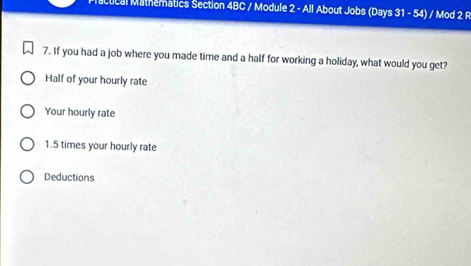 Plactical Mathematics Section 4BC / Module 2 - All About Jobs (Days 31 - 54) / Mod 2 R
7. If you had a job where you made time and a half for working a holiday, what would you get?
Half of your hourly rate
Your hourly rate
1. 5 times your hourly rate
Deductions