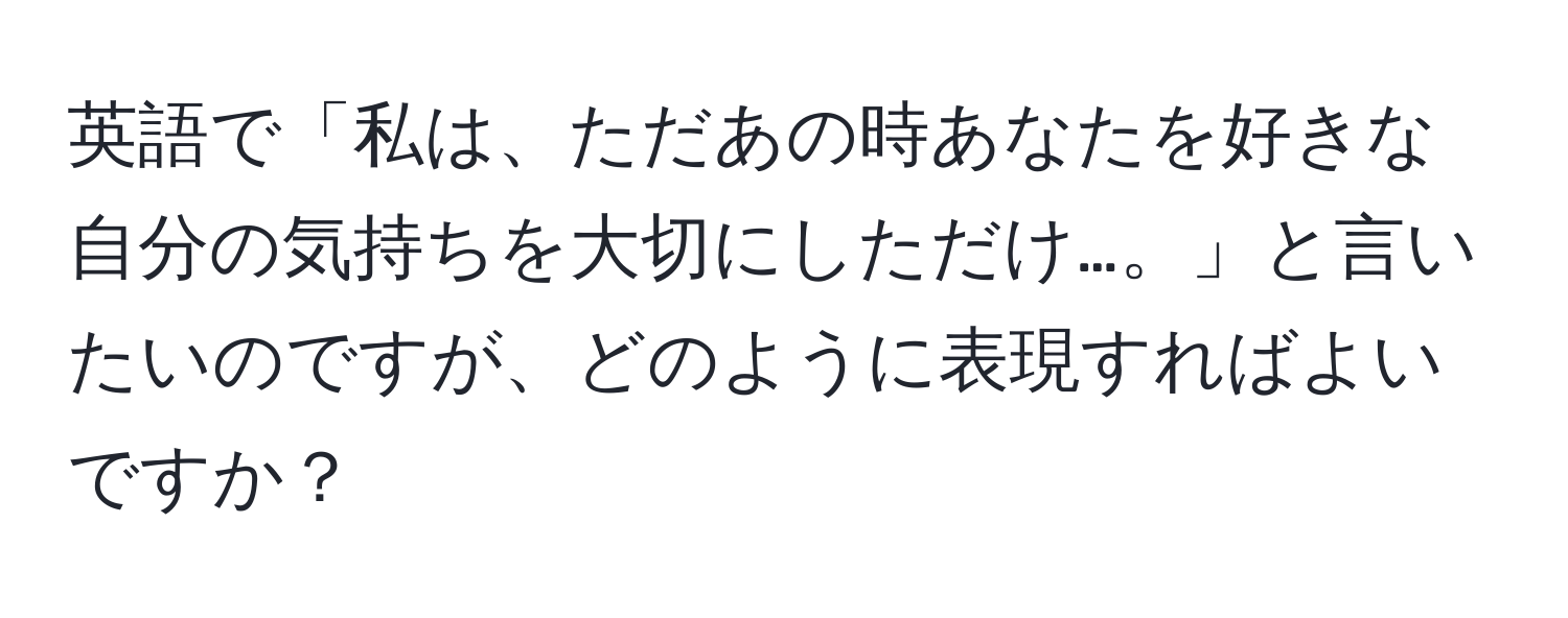 英語で「私は、ただあの時あなたを好きな自分の気持ちを大切にしただけ…。」と言いたいのですが、どのように表現すればよいですか？