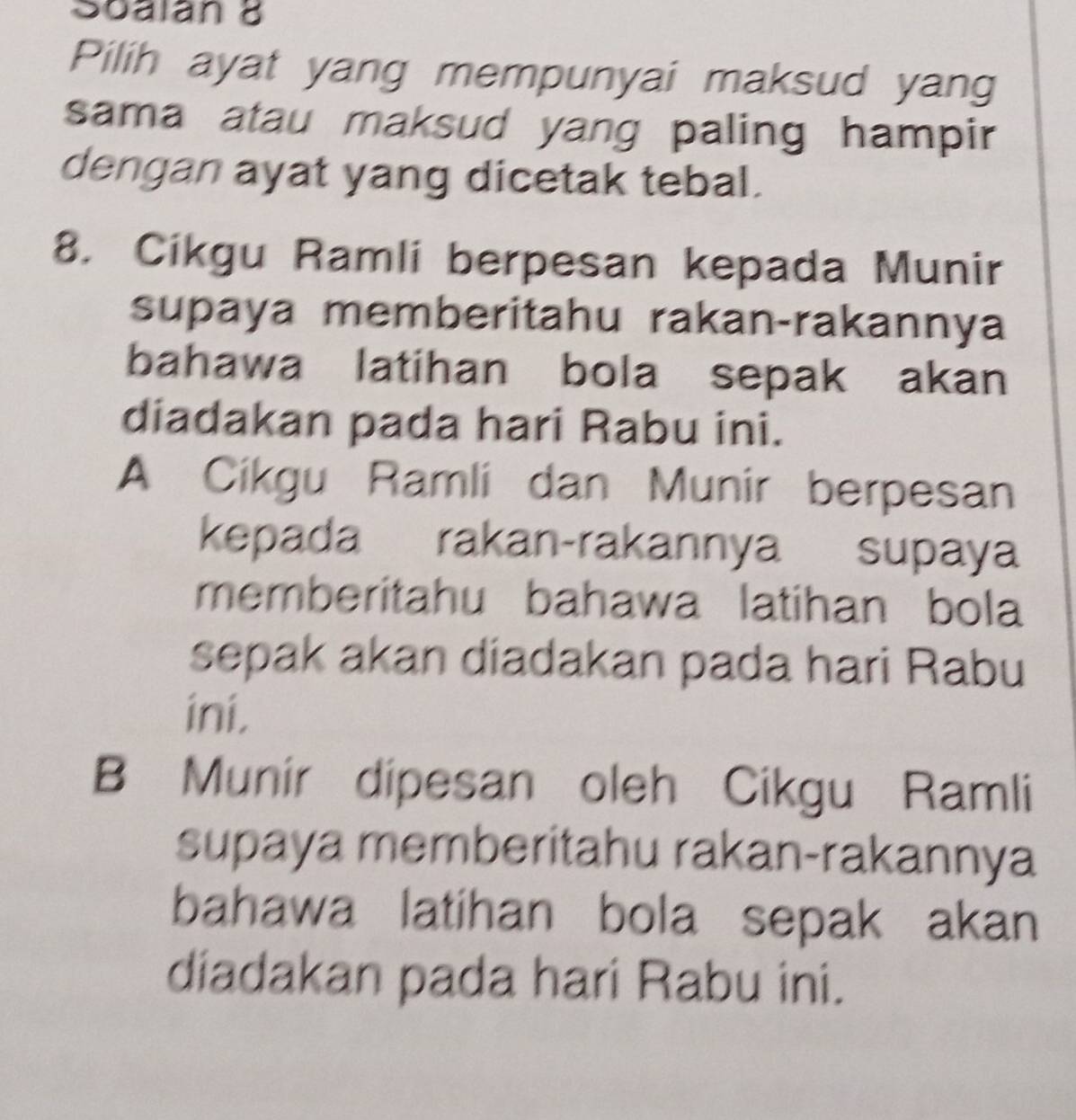 Soalan 8
Pilih ayat yang mempunyai maksud yang
sama atau maksud yang paling hampir
dengan ayat yang dicetak tebal.
8. Cikgu Ramli berpesan kepada Munir
supaya memberitahu rakan-rakannya
bahawa latihan bola sepak akan
diadakan pada hari Rabu ini.
A Cikgu Ramli dan Munir berpesan
kepada rakan-rakannya supaya
memberitahu bahawa latihan bola
sepak akan diadakan pada hari Rabu
ini.
B Munir dipesan oleh Cikgu Ramli
supaya memberitahu rakan-rakannya
bahawa latihan bola sepak akan
diadakan pada hari Rabu ini.