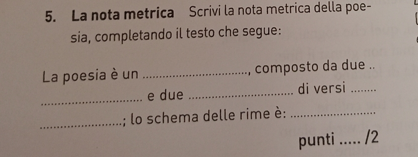 La nota metrica Scrivi la nota metrica della poe- 
sia, completando il testo che segue: 
La poesia è un _, composto da due .. 
_e due _di versi_ 
_; lo schema delle rime è:_ 
punti _/2