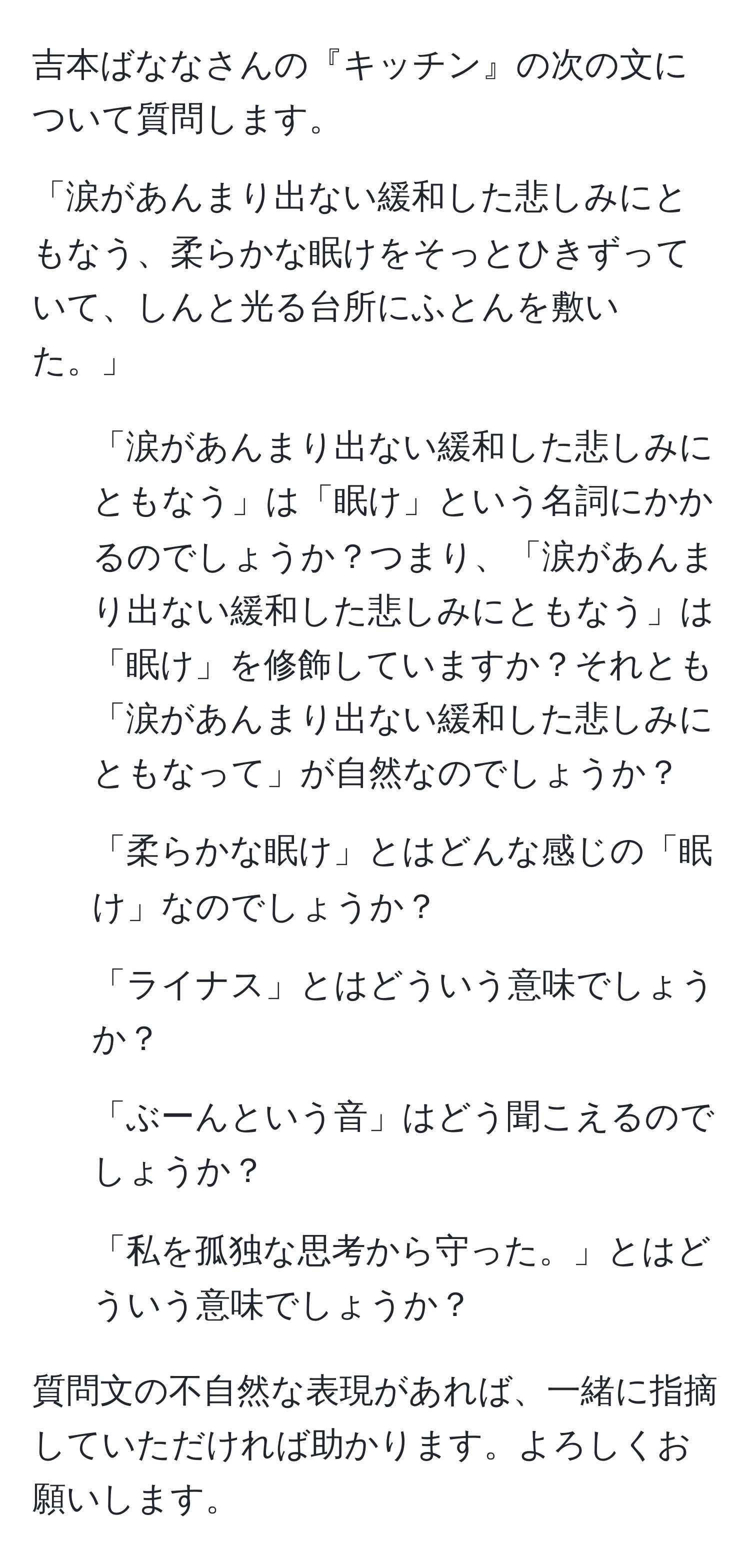 吉本ばななさんの『キッチン』の次の文について質問します。 

「涙があんまり出ない緩和した悲しみにともなう、柔らかな眠けをそっとひきずっていて、しんと光る台所にふとんを敷いた。」 
1. 「涙があんまり出ない緩和した悲しみにともなう」は「眠け」という名詞にかかるのでしょうか？つまり、「涙があんまり出ない緩和した悲しみにともなう」は「眠け」を修飾していますか？それとも「涙があんまり出ない緩和した悲しみにともなって」が自然なのでしょうか？ 
2. 「柔らかな眠け」とはどんな感じの「眠け」なのでしょうか？ 
3. 「ライナス」とはどういう意味でしょうか？ 
4. 「ぶーんという音」はどう聞こえるのでしょうか？ 
5. 「私を孤独な思考から守った。」とはどういう意味でしょうか？ 

質問文の不自然な表現があれば、一緒に指摘していただければ助かります。よろしくお願いします。