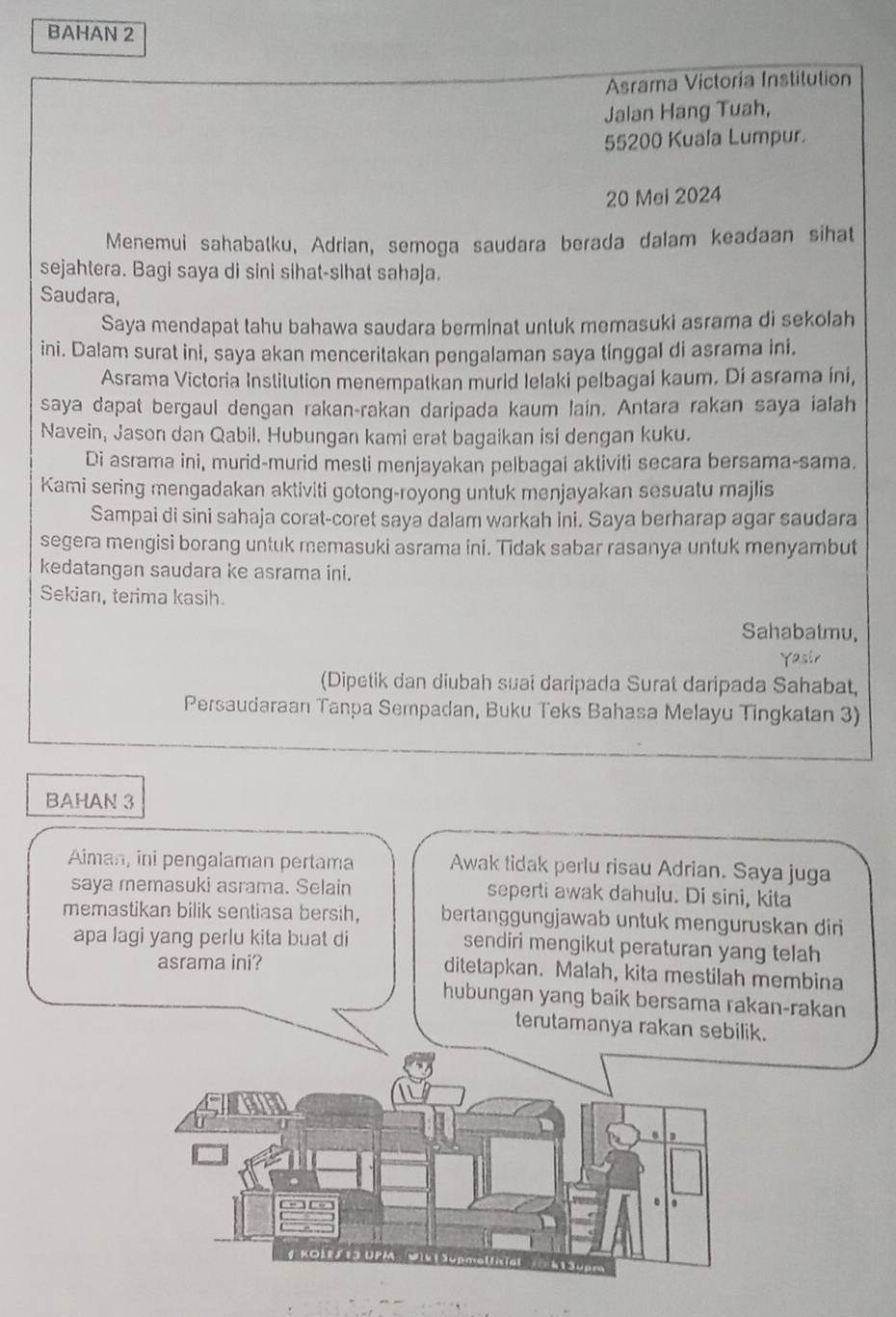 BAHAN 2
Asrama Victoria Institution
Jalan Hang Tuah,
55200 Kuala Lumpur.
20 Mei 2024
Menemui sahabatku, Adrian, semoga saudara berada dalam keadaan sihat
sejahtera. Bagi saya di sini sihat-sihat sahaja.
Saudara,
Saya mendapat tahu bahawa saudara berminat untuk memasuki asrama di sekolah
ini. Dalam surat ini, saya akan menceritakan pengalaman saya tinggal di asrama ini.
Asrama Victoria Institution menempatkan murid lelaki pelbagal kaum. Di asrama íní,
saya dapat bergaul dengan rakan-rakan daripada kaum lain. Antara rakan saya ialah
Navein, Jason dan Qabil. Hubungan kami erat bagaikan isi dengan kuku.
Di asrama ini, murid-murid mesti menjayakan pelbagai aktiviti secara bersama-sama.
Kami sering mengadakan aktiviti gotong-royong untuk menjayakan sesuatu majlis
Sampai di sini sahaja corat-coret saya dalam warkah ini. Saya berharap agar saudara
segera mengisi borang untuk memasuki asrama ini. Tidak sabar rasanya untuk menyambut
kedatangan saudara ke asrama ini.
Sekian, terima kasih.
Sahabatmu,
(Dipetik dan diubah suai daripada Surat daripada Sahabat,
Persaudaraan Tanpa Sempadan, Buku Teks Bahasa Melayu Tingkatan 3)
BAHAN 3
Aiman, ini pengalaman pertama Awak tidak perlu risau Adrian. Saya juga
saya memasuki asrama. Selain seperti awak dahulu. Di sini, kita
memastikan bilik sentiasa bersih, bertanggungjawab untuk menguruskan diri
apa lagi yang perlu kita buat di sendiri mengikut peraturan yang telah
asrama ini? ditetapkan. Malah, kita mestilah membina
hubungan yang baik bersama rakan-rakan
terutamanya rakan sebilik.
6