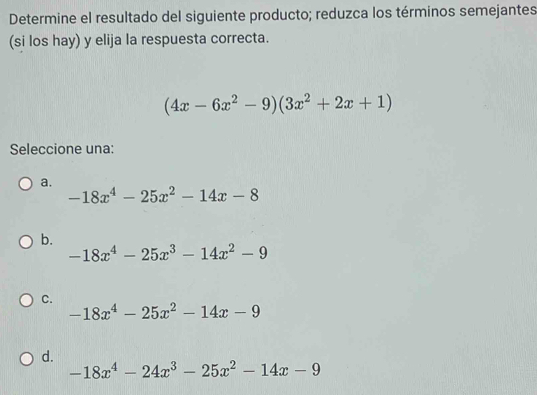 Determine el resultado del siguiente producto; reduzca los términos semejantes
(si los hay) y elija la respuesta correcta.
(4x-6x^2-9)(3x^2+2x+1)
Seleccione una:
a.
-18x^4-25x^2-14x-8
b.
-18x^4-25x^3-14x^2-9
C.
-18x^4-25x^2-14x-9
d.
-18x^4-24x^3-25x^2-14x-9