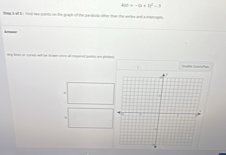 k(x)=-(x+1)^2-3
Step 3 of 3; Find two points on the graph of the parabola other than the vertex and x-intercepts. 
Answer 
Any limes or curves will be drawn once all required points are plotted. 
Bnable Zoom/Pan 
A 
B