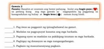 Gawain 2 
Panuto: Basahin at unawain ang bawat pahayag. Isulat ang hugis puso (1 I 
aa patlang kung ang mga gawain ay nagpapakita ng paggalang sa 
kasagraduhan ng buhay at hugis krus ( d) naman kung hindi. 
_1. Pag-iwas sa paggamit ng ipinagbabawal na gamot. 
_2. Madalas na pagpupuyat kasama ang mga barkada. 
_3. Pagsang-ayon sa madalas na pakikipag-inuman sa mga barkada. 
_4. Pagbigay ng donasyon sa mga nangangailangan. 
_5. Pagkain ng masustansiyang pagkain.