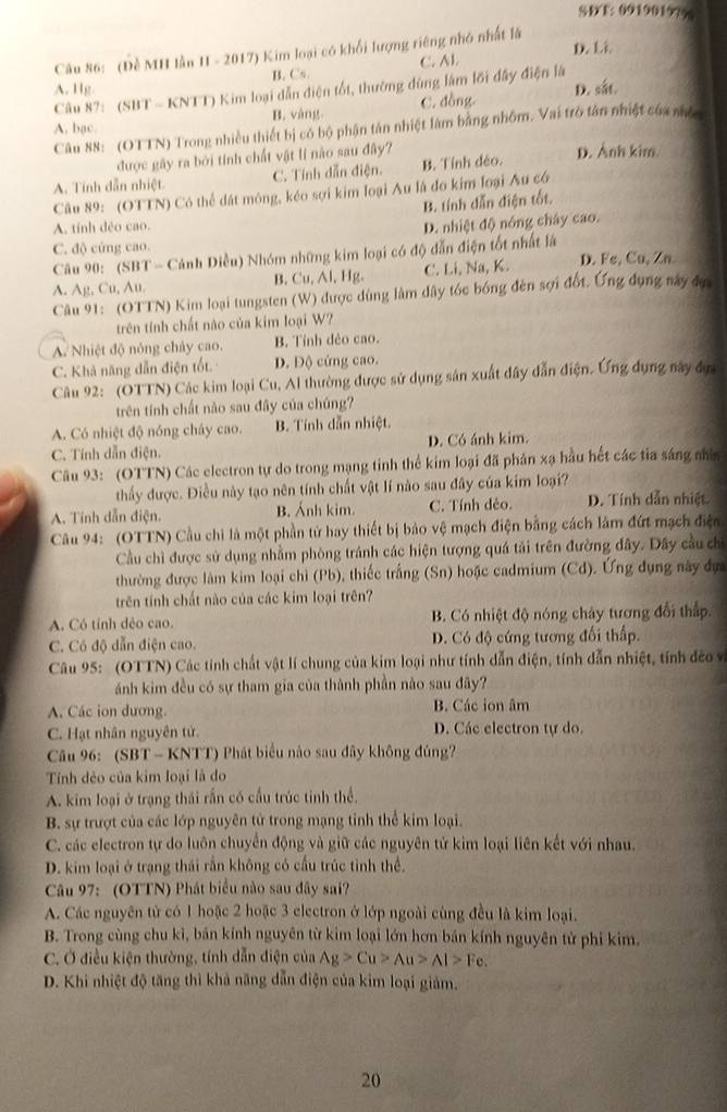 SDT: 99190197%
D. Li
Câu 86: (Đề MH lần II - 2017) Kim loại có khối lượng riêng nhỏ nhất là
A. Hg B, Cs. C. Al.
Câu 87: (SBT - KNTT) Kim loại dẫn điện tốt, thường đùng làm lới đây điện là
A. bạc. B. vàng. C. đồng. D. sắt.
Câu 88: (OTTN) Trong nhiều thiết bị có bộ phận tân nhiệt làm bằng nhôm. Vai trò tân nhiệt của mộ
được gây ra bởi tính chất vật lí nào sau đây?
A. Tính dẫn nhiệt. C. Tính dẫn điện. B. Tính đéo. D. Anh kim.
Câu 89: (OTTN) Có thể dát mông, kéo sợi kim loại Au là đo kim loại Âu có
B. tính dẫn điện tốt.
A. tính déo cao.
D. nhiệt độ nông chây cao.
C. độ cứng cao.
Câu 90: (SBT - Cảnh Diều) Nhóm những kim loại có độ dẫn điện tốt nhất là
A. Ag, Cu, Au. B. Cu, Al, Hg. C. Li, Na, K. D. Fe, Cu, Zn
Câu 91: (OTTN) Kim loại tungsten (W) được dùng làm dây tóc bóng đên sợi đốt. Ứng dụng này đự
trên tính chất nào của kim loại W?
A. Nhiệt độ nóng chảy cao. B. Tính dẻo cao.
C. Khả năng dẫn điện tốt. D. Độ cứng cao.
Câu 92: (OTTN) Các kim loại Cu, Al thường được sử dụng sản xuất dây dẫn điện. Ứng dụng này đực
trên tính chất nào sau đây của chúng?
A. Có nhiệt độ nóng chây cao. B. Tính dẫn nhiệt.
C. Tính dẫn điện. D. Có ánh kim.
Câu 93: (OTTN) Các electron tự do trong mạng tinh thể kim loại đã phân xạ hầu hết các tia sáng nhìn
thầy được. Điều này tạo nên tính chất vật lí nào sau đây của kim loại?
A. Tính dẫn điện. B. Ảnh kim. C. Tính dẻo. D. Tính dẫn nhiệt.
Câu 94: (OTTN) Cầu chi là một phần tử hay thiết bị bảo vệ mạch điện bằng cách lâm đứt mạch điện
Cầu chì được sử dụng nhằm phòng tránh các hiện tượng quá tải trên đường đây. Dây cầu ch
thường được làm kim loại chỉ (Pb), thiếc trắng (Sn) hoặc cadmium (Cd). Ứng dụng này dựa
trên tính chất nào của các kim loại trên?
A. Có tỉnh dẻo cao.  B. Có nhiệt độ nóng chảy tương đổi thấp.
C. Có độ dẫn điện cao. D. Có độ cứng tương đối thấp.
Câu 95: (OTTN) Các tính chất vật lí chung của kim loại như tính dẫn điện, tính dẫn nhiệt, tính đềo và
ánh kim đều có sự tham gia của thành phần nào sau đây?
A. Các ion dương. B. Các ion âm
C. Hạt nhân nguyên tử. D. Các electron tự do.
Câu 96: (SBT - KNTT) Phát biểu nào sau đây không đúng?
Tính dẻo của kim loại là do
A. kim loại ở trạng thái rấn có cầu trúc tinh thể.
B. sự trượt của các lớp nguyên tử trong mạng tinh thể kim loại.
C. các electron tự do luôn chuyển động và giữ các nguyên tử kim loại liên kết với nhau.
D. kim loại ở trạng thái rắn không có cầu trúc tỉnh thể.
Câu 97: (OTTN) Phát biểu nào sau đây sai?
A. Các nguyên tử có 1 hoặc 2 hoặc 3 electron ở lớp ngoài cùng đều là kim loại.
B. Trong cùng chu kĩ, bán kính nguyên từ kim loại lớn hơn bán kính nguyên tử phi kim.
C. Ở điều kiện thường, tính dẫn điện của Ag>Cu>Au>Al>Fe
D. Khi nhiệt độ tăng thì khả năng dẫn điện của kim loại giảm.
20
