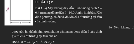 BAI T AP 
Bài 1:a) Một khung dây dẫn hình vuông cạnh l=
0.4 m mang dòng điện I=10.0 A như hình bên. Xác 
định phương, chiều và độ lớn của từ trường tại tâm 
của hình vuông. 
b) Nếu khung dá 
được uốn lại thành hình tròn nhưng vẫn mang dòng điện I, xác định 
giá trị của từ trường tại tâm của nó. 
DS: a. B=28.3mu T; b. 24.7 μT