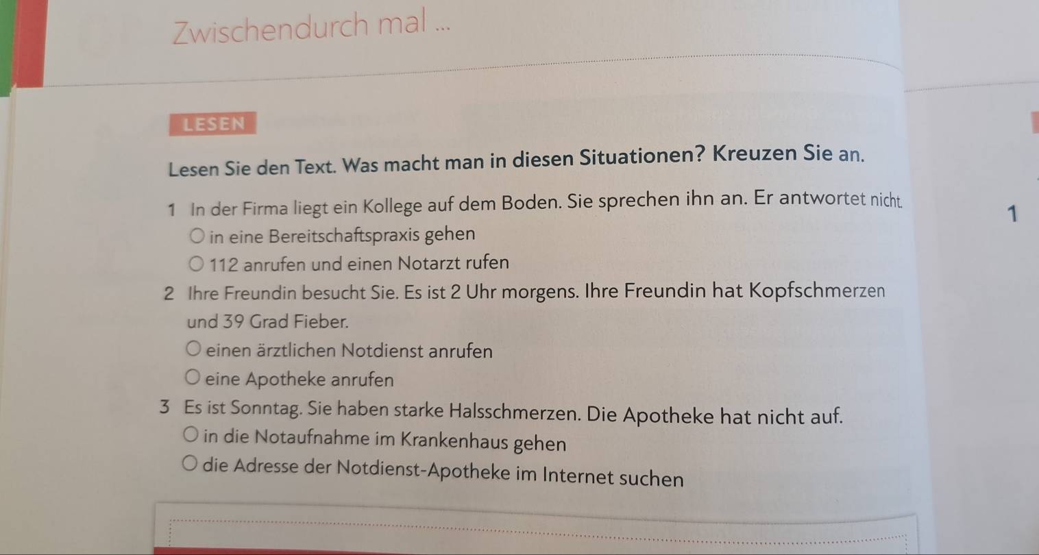 Zwischendurch mal ... 
LESEN 
Lesen Sie den Text. Was macht man in diesen Situationen? Kreuzen Sie an. 
1 In der Firma liegt ein Kollege auf dem Boden. Sie sprechen ihn an. Er antwortet nicht 
1 
in eine Bereitschaftspraxis gehen
112 anrufen und einen Notarzt rufen 
2 Ihre Freundin besucht Sie. Es ist 2 Uhr morgens. Ihre Freundin hat Kopfschmerzen 
und 39 Grad Fieber. 
einen ärztlichen Notdienst anrufen 
eine Apotheke anrufen 
3 Es ist Sonntag. Sie haben starke Halsschmerzen. Die Apotheke hat nicht auf. 
in die Notaufnahme im Krankenhaus gehen 
die Adresse der Notdienst-Apotheke im Internet suchen