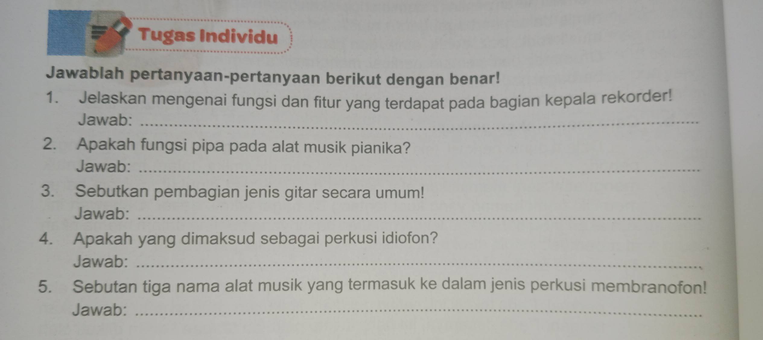 Tugas Individu 
Jawablah pertanyaan-pertanyaan berikut dengan benar! 
1. Jelaskan mengenai fungsi dan fitur yang terdapat pada bagian kepala rekorder! 
Jawab:_ 
2. Apakah fungsi pipa pada alat musik pianika? 
Jawab:_ 
3. Sebutkan pembagian jenis gitar secara umum! 
Jawab:_ 
4. Apakah yang dimaksud sebagai perkusi idiofon? 
Jawab:_ 
5. Sebutan tiga nama alat musik yang termasuk ke dalam jenis perkusi membranofon! 
Jawab:_