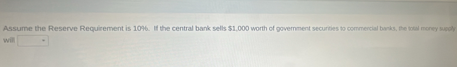 Assume the Reserve Requirement is 10%. If the central bank sells $1,000 worth of government securities to commercial banks, the total money supply 
will