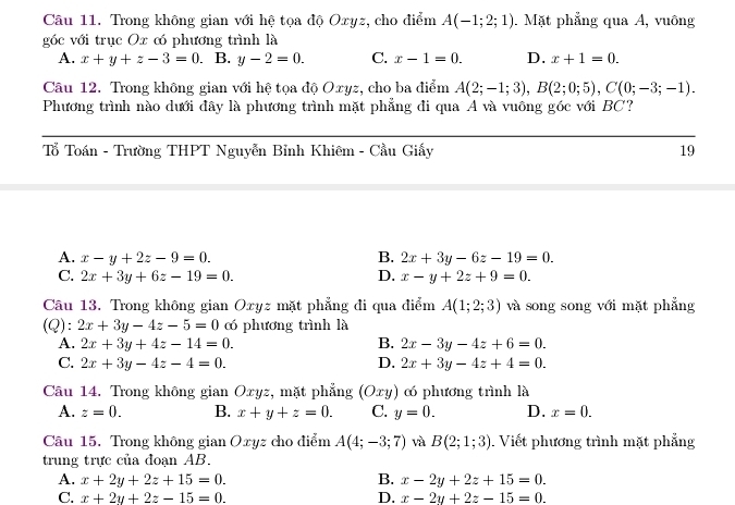 Trong không gian với hệ tọa độ Oxyz, cho điểm A(-1;2;1). Mặt phẳng qua A, vuông
góc với trục Ox có phương trình là
A. x+y+z-3=0 B. y-2=0. C. x-1=0. D. x+1=0.
Câu 12. Trong không gian với hệ tọa độ Oxyz, cho ba điểm A(2;-1;3),B(2;0;5),C(0;-3;-1).
Phương trình nào dưới đây là phương trình mặt phẳng đi qua A và vuông góc với BC?
Tổ Toán - Trường THPT Nguyễn Bỉnh Khiêm - Cầu Giấy 19
A. x-y+2z-9=0. B. 2x+3y-6z-19=0.
C. 2x+3y+6z-19=0. D. x-y+2z+9=0.
Câu 13. Trong không gian Oxyz mặt phẳng đi qua điểm A(1;2;3) và song song với mặt phẳng
(Q): 2x+3y-4z-5=0 có phương trình là
A. 2x+3y+4z-14=0. B. 2x-3y-4z+6=0.
C. 2x+3y-4z-4=0. D. 2x+3y-4z+4=0.
Câu 14. Trong không gian Oxyz, mặt phẳng (Οxy) có phương trình là
A. z=0. B. x+y+z=0. C. y=0. D. x=0.
Câu 15. Trong không gian Oxyz cho điểm A(4;-3;7) và B(2;1;3). Viết phương trình mặt phẳng
trung trực của đoạn AB.
A. x+2y+2z+15=0. B. x-2y+2z+15=0.
C. x+2y+2z-15=0. D. x-2y+2z-15=0.