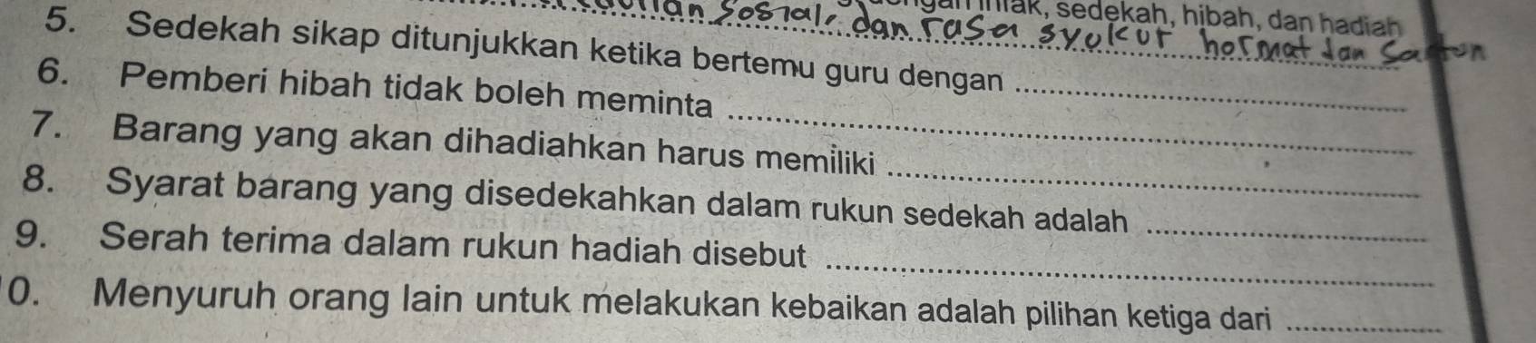 hak, sedekah, hibah, dan hadiah 
5. Sedekah sikap ditunjukkan ketika bertemu guru dengan_ 
6. Pemberi hibah tidak boleh meminta_ 
7. Barang yang akan dihadiahkan harus memiliki 
8. Syarat barang yang disedekahkan dalam rukun sedekah adalah 
_ 
9. Serah terima dalam rukun hadiah disebut 
_ 
0. Menyuruh orang lain untuk melakukan kebaikan adalah pilihan ketiga dari_