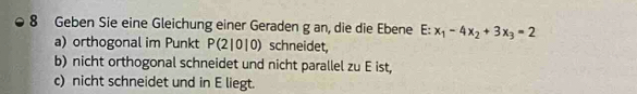 Geben Sie eine Gleichung einer Geraden g an, die die Ebene E:x_1-4x_2+3x_3=2
a) orthogonal im Punkt P(2|0|0) schneidet, 
b) nicht orthogonal schneidet und nicht parallel zu E ist, 
c) nicht schneidet und in E liegt.