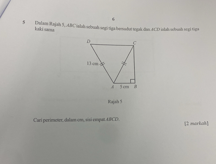 6 
5 Dalam Rajah 5, ABC ialah sebuah segi tiga bersudut tegak dan ACD ialah sebuah segi tiga 
kaki sama 
Rajah 5 
Cari perimeter, dalam cm, sisi empat ABCD. 
[2 markah]