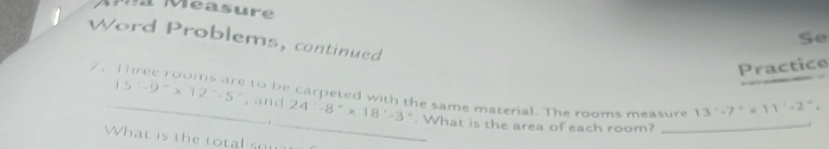 Se 
Word Problems, continued 
7 . Practice 
to be carpeted with the same material. The rooms measure 13'-7''* 11'-2''. 
_ 15^--9^-* 12^--5^- , and_ 24· 8°* 18· -3°. What is the area of each room?_ 
. 
. 
What is the total ou