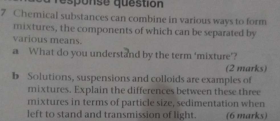 response question 
7 Chemical substances can combine in various ways to form 
mixtures, the components of which can be separated by 
various means. 
a What do you understand by the term ‘mixture’? 
(2 marks) 
b Solutions, suspensions and colloids are examples of 
mixtures. Explain the differences between these three 
mixtures in terms of particle size, sedimentation when 
left to stand and transmission of light. (6 marks)