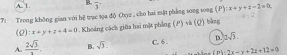 A. 1.
B. overline 3^((·) 
7: Trong không gian với hệ trục tọa độ Oxyz , cho hai mặt phẳng song song (P): x+y+z-2=0; 
(2): x+y+z+4=0. Khoảng cách giữa hai mặt phẳng (P) và (Q) bằng
D. 2sqrt 3).
A.  2sqrt(3)/3 .
B. sqrt(3).
C. 6 .
2x-y+2z+12=0