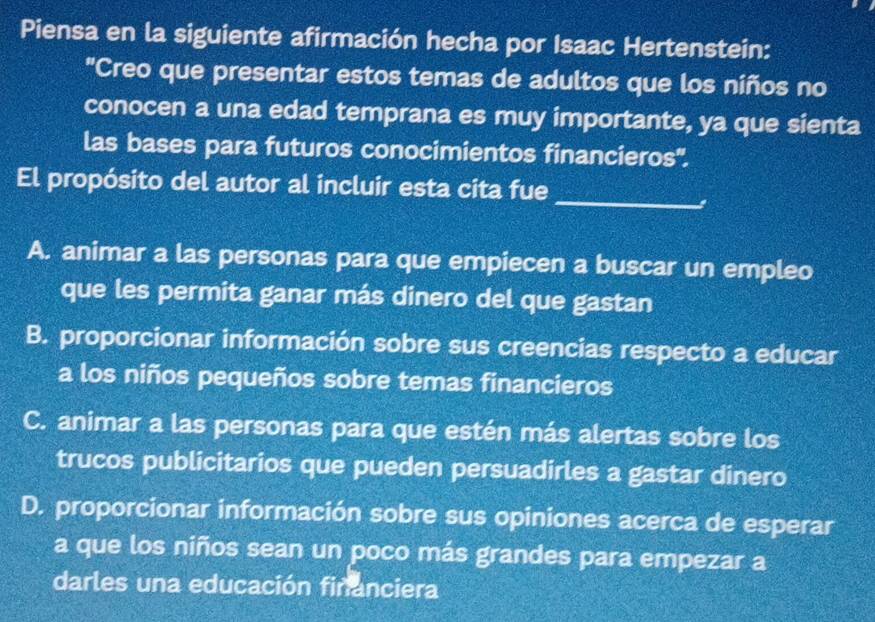 Piensa en la siguiente afirmación hecha por Isaac Hertenstein:
"Creo que presentar estos temas de adultos que los niños no
conocen a una edad temprana es muy importante, ya que sienta
las bases para futuros conocimientos financieros''.
_
El propósito del autor al incluir esta cita fue
A. animar a las personas para que empiecen a buscar un empleo
que les permita ganar más dinero del que gastan
B. proporcionar información sobre sus creencias respecto a educar
a los niños pequeños sobre temas financieros
C. animar a las personas para que estén más alertas sobre los
trucos publicitarios que pueden persuadirles a gastar dinero
D. proporcionar información sobre sus opiniones acerca de esperar
a que los niños sean un poco más grandes para empezar a
darles una educación financiera