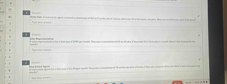 Home Sale: A real estate agent received a commission of $33,217 on the sale of a house, which was 5% of the home's sale price. What was the initial sales price of the house? 
1 Type your answer... 
2 
5 10 points 
3 Sales Representative: 
4 month? A sales representative has a base pay of $989 per month. They earn a commission of 6% on all sales. If they make $12,716 in sales in a month. What is their total pay for the 
5 Type your answer... 
6 
7 6 10 paints 
Real Estate Agent 
A real estate agent has a base pay of $2,426per month. They earn a commission of 7% on the sale price of homes. If they sell a house for $433,310. What is their total pay for the 
B month? 
9 Type your answer.. 
Sep 24 s oa u