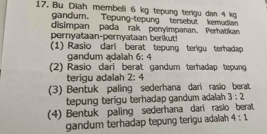 Bu Diah membeli 6 kg tepung terigu dan 4 kg
gandum. Tepung-tepung tersebut kemudian 
disimpan pada rak penyimpanan. Perhatikan 
pernyataan-pernyataan berikut! 
(1) Rasio dari berat tepung terigu terhadap 
gandum adalah 6:4
(2) Rasio dari berat gandum terhadap tepung 
terigu adalah 2:4
3) Bentuk paling sederhana dari rasio berat 
tepung terigu terhadap gandum adalah . 3:2
(4) Bentuk paling sederhana dari rasio berat 
gandum terhadap tepung terigu adalah 4:1