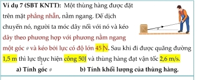 Ví dụ 7 (SBT KNTT): Một thùng hàng được đặt 
trên mặt phẳng nhẫn, nằm ngang. Đế dịch 
chuyển nó, người ta móc dây nối với nó và kéo 
dây theo phương hợp với phương nằm ngang 
một góc # và kéo bởi lực có độ lớn 45 N. Sau khi đi được quãng đường
1,5 m thì lực thực hiện công 50J và thùng hàng đạt vận tốc 2,6 m/s. 
a) Tính góc θ b) Tính khối lượng của thùng hàng.