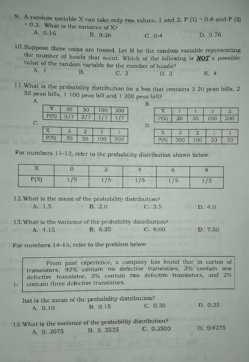 A random variable X can take only two values, 1 and 2, P(1)=0.8 and P(2)
=0.2. What is the variance of X?
A. 0.16 B. 0.26 C. 0.4 D. 0.76
10.Suppose three coins are tossed. Let H be the random variable representing
the number of heads that occur. Which of the following is NOT a possible
value of the random variable for the number of heads?
A. 1
B. C. 2 D. 3 E. 4
11.What is the probability distribution for a box that contains 3 20 peso bills, 2
50 peso bills, 1 100 peso bill and 1 200 peso bill?
A.
B.

D.
 
For numbers 11-12, refer to the probability distribution shown below.
12.What is the mean of the probability distribution?
A. 1.5 B. 2.0 C. 3.5 D. 4.0
13.What is the variance of the probability distribution?
A. 4.15 B. 6.35 C. 8.00 D. 7.50
For numbers 14-15, refer to the problem below.
From past experience, a company has found that in carton of
transistors, 92% contain no defective transistors, 3% contain one
defective transistor, 3% contain two defective transistors, and 2%
1< contain three defective transistors.
hat is the mean of the probability distribution?
 A. 0.10 B. 0.15 C. 0.20 D. 0.25
15.What is the variance of the probability distribution?
A. 0.3075 B.  0.2525 C. 0.3500 D. 0.4275