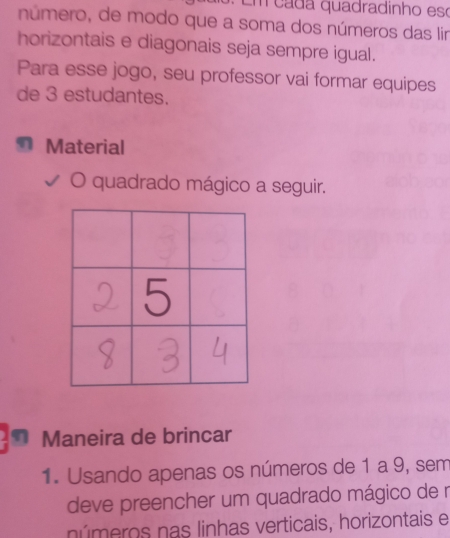 Em cada quadradinho eso 
número, de modo que a soma dos números das lir 
horizontais e diagonais seja sempre igual. 
Para esse jogo, seu professor vai formar equipes 
de 3 estudantes. 
Material 
O quadrado mágico a seguir. 
Maneira de brincar 
1. Usando apenas os números de 1 a 9, sem 
deve preencher um quadrado mágico de r 
números nas linhas verticais, horizontais e