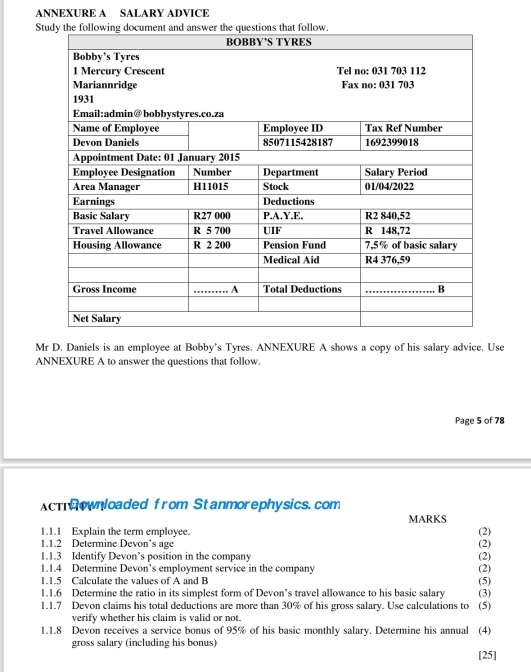 ANNEXURE A SALARY ADVICE 
St 
Mr D. Daniels is an employee at Bobby’s Tyres. ANNEXURE A shows a copy of his salary advice. Use 
ANNEXURE A to answer the questions that follow. 
Page 5 of 78 
AcTownloaded from Stanmorephysics.com 
MARKS 
1.1.1 Explain the term employee. (2) 
1.1.2 Determine Devon's age 
1.1.3 Identify Devon’s position in the company (2) (2) 
1.1.4 Determine Devon's employment service in the company (2) 
1.1.5 Calculate the values of A and B
1.1.6 Determine the ratio in its simplest form of Devon’s travel allowance to his basic salary (5) 
1.1.7 Devon claims his total deductions are more than 30% of his gross salary. Use calculations to (5) (3) 
verify whether his claim is valid or not. 
1.1.8 Devon receives a service bonus of 95% of his basic monthly salary. Determine his annual (4) 
gross salary (including his bonus) 
[25]