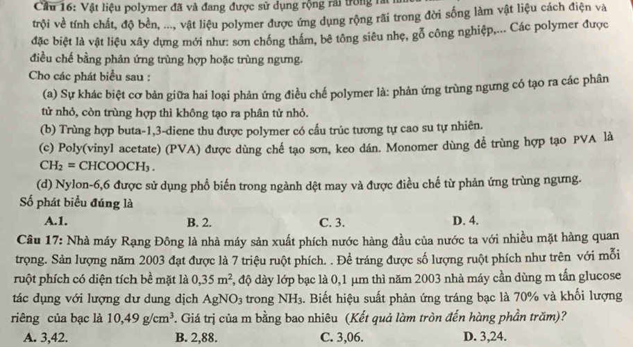 Cầu 16: Vật liệu polymer đã và đang được sử dụng rộng rai trong rài
trội về tính chất, độ bền, ..., vật liệu polymer được ứng dụng rộng rãi trong đời sống làm vật liệu cách điện và
đặc biệt là vật liệu xây dựng mới như: sơn chống thẩm, bê tông siêu nhẹ, gỗ công nghiệp,... Các polymer được
điều chế bằng phản ứng trùng hợp hoặc trùng ngưng.
Cho các phát biểu sau :
(a) Sự khác biệt cơ bản giữa hai loại phản ứng điều chế polymer là: phản ứng trùng ngưng cỏ tạo ra các phân
tử nhỏ, còn trùng hợp thì không tạo ra phân tử nhỏ.
(b) Trùng hợp buta-1,3-diene thu được polymer có cầu trúc tương tự cao su tự nhiên.
(c) Poly(vinyl acetate) (PVA) được dùng chế tạo sơn, keo dán. Monomer dùng để trùng hợp tạo PVA là
CH_2= CH COOCH_3.
(d) Nylon-6,6 được sử dụng phổ biến trong ngành dệt may và được điều chế từ phản ứng trùng ngưng.
ố phát biểu đúng là
A.1. B. 2. C. 3. D. 4.
Câu 17: Nhà máy Rạng Đông là nhà máy sản xuất phích nước hàng đầu của nước ta với nhiều mặt hàng quan
trọng. Sản lượng năm 2003 đạt được là 7 triệu ruột phích. . Đề tráng được số lượng ruột phích như trên với mỗi
puột phích có diện tích bề mặt là 0,35m^2 4, độ dày lớp bạc là 0,1 μm thì năm 2003 nhà máy cần dùng m tấn glucose
tác dụng với lượng dư dung dịch AgNO_3 trong NH_3. Biết hiệu suất phản ứng tráng bạc là 70% và khối lượng
riêng của bạc là 10,49g/cm^3 *. Giá trị của m bằng bao nhiêu (Kết quả làm tròn đến hàng phần trăm)?
A. 3,42. B. 2,88. C. 3,06. D. 3,24.