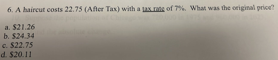 A haircut costs 22.75 (After Tax) with a tax rate of 7%. What was the original price?
a. $21.26
b. $24.34
c. $22.75
d. $20.11