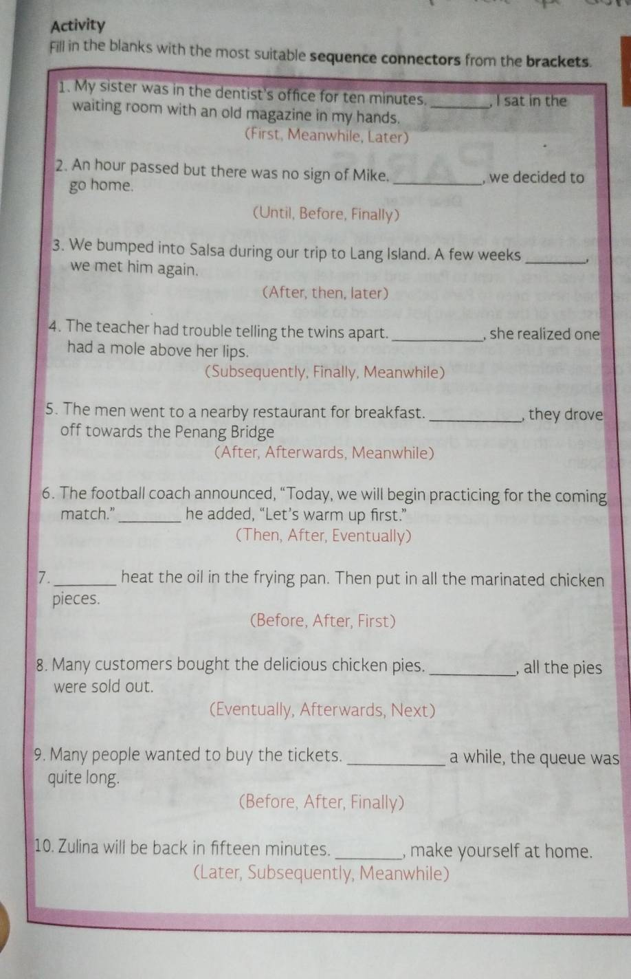 Activity 
Fill in the blanks with the most suitable sequence connectors from the brackets. 
1. My sister was in the dentist's office for ten minutes. _, I sat in the 
waiting room with an old magazine in my hands. 
(First, Meanwhile, Later) 
2. An hour passed but there was no sign of Mike._ , we decided to 
go home. 
(Until, Before, Finally) 
3. We bumped into Salsa during our trip to Lang Island. A few weeks_ 
we met him again. 
(After, then, later) 
4. The teacher had trouble telling the twins apart. _, she realized one 
had a mole above her lips. 
(Subsequently, Finally, Meanwhile) 
5. The men went to a nearby restaurant for breakfast. _,they drove 
off towards the Penang Bridge 
(After, Afterwards, Meanwhile) 
6. The football coach announced, “Today, we will begin practicing for the coming 
match.” _he added, “Let’s warm up first.” 
(Then, After, Eventually) 
7._ heat the oil in the frying pan. Then put in all the marinated chicken 
pieces. 
(Before, After, First) 
8. Many customers bought the delicious chicken pies. _, all the pies 
were sold out. 
(Eventually, Afterwards, Next) 
9. Many people wanted to buy the tickets. _a while, the queue was 
quite long. 
(Before, After, Finally) 
10. Zulina will be back in fifteen minutes. _, make yourself at home. 
(Later, Subsequently, Meanwhile)