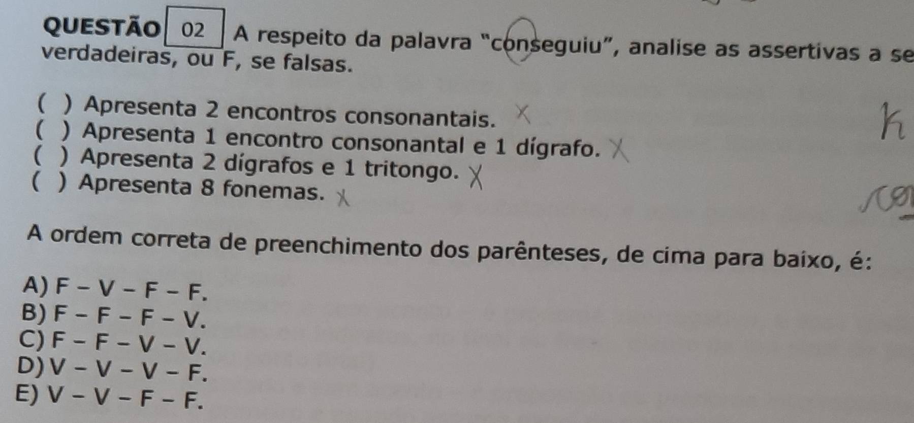 A respeito da palavra “conseguiu”, analise as assertivas a se
verdadeiras, ou F, se falsas.
( ) Apresenta 2 encontros consonantais.
( ) Apresenta 1 encontro consonantal e 1 dígrafo.
( ) Apresenta 2 dígrafos e 1 tritongo.
( ) Apresenta 8 fonemas.
A ordem correta de preenchimento dos parênteses, de cima para baixo, é:
A) F-V-F-F.
B) F-F-F-V.
C) F-F-V-V.
D) V-V-V-F.
E) V-V-F-F.