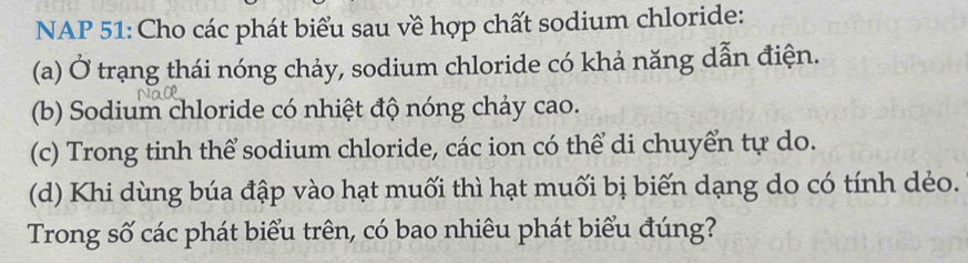 NAP 51: Cho các phát biểu sau về hợp chất sodium chloride: 
(a) Ở trạng thái nóng chảy, sodium chloride có khả năng dẫn điện. 
(b) Sodium chloride có nhiệt độ nóng chảy cao. 
(c) Trong tinh thể sodium chloride, các ion có thể di chuyển tự do. 
(d) Khi dùng búa đập vào hạt muối thì hạt muối bị biến dạng do có tính dẻo. 
Trong số các phát biểu trên, có bao nhiêu phát biểu đúng?