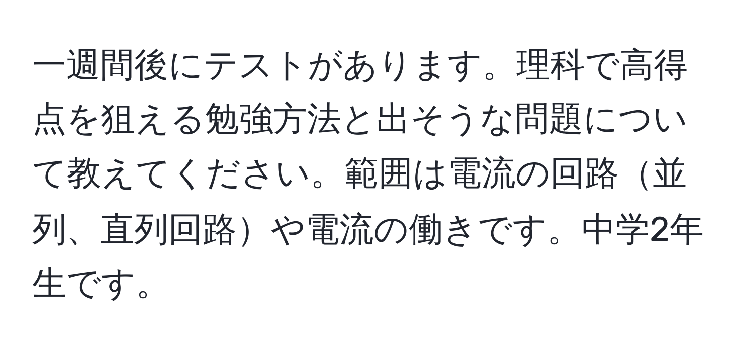 一週間後にテストがあります。理科で高得点を狙える勉強方法と出そうな問題について教えてください。範囲は電流の回路並列、直列回路や電流の働きです。中学2年生です。