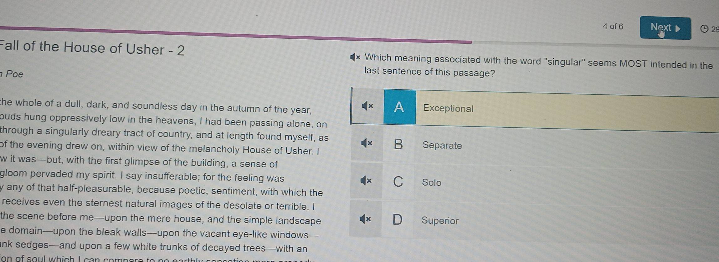 of 6 Next O2
Fall of the House of Usher - 2 Which meaning associated with the word "singular" seems MOST intended in the
Poe
last sentence of this passage?
the whole of a dull, dark, and soundless day in the autumn of the year, Exceptional
A
ouds hung oppressively low in the heavens, I had been passing alone, on
through a singularly dreary tract of country, and at length found myself, as
of the evening drew on, within view of the melancholy House of Usher. I Separate
w it was-but, with the first glimpse of the building, a sense of
gloom pervaded my spirit. I say insufferable; for the feeling was
Solo
y any of that half-pleasurable, because poetic, sentiment, with which the
receives even the sternest natural images of the desolate or terrible. I
the scene before me—upon the mere house, and the simple landscape Superior
e domain—upon the bleak walls—upon the vacant eye-like windows
ank sedges—and upon a few white trunks of decayed trees—with an
ion of soul which I can compare to n