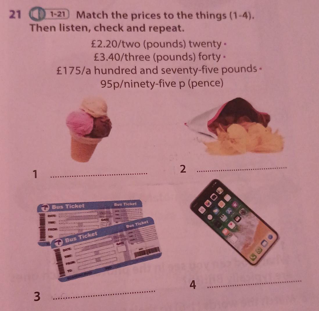 21 ①1-21 Match the prices to the things (1-4). 
Then listen, check and repeat.
£2.20 /two (pounds) twenty ·
£3.40 /three (pounds) forty。
£175/a hundred and seventy-five pounds 。 
95p/ninety-five p (pence) 
_1 
_2 
Bus Ticket Bus Ticket 
GAM 
Bus Ticket Bus Ticket 
GA 
DATC. 
_ 
4 
_ 
3