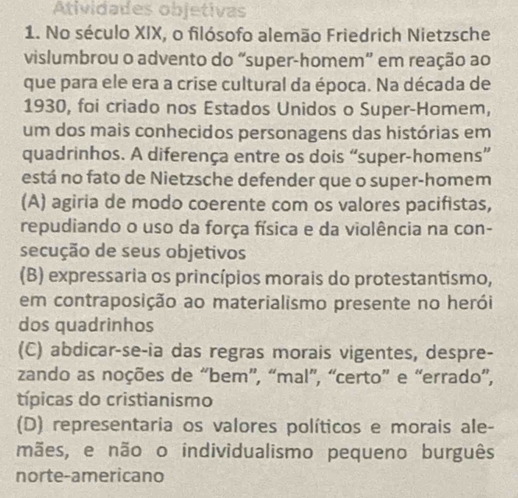 Atividades objetivas
1. No século XIX, o filósofo alemão Friedrich Nietzsche
vislumbrou o advento do “super-homem” em reação ao
que para ele era a crise cultural da época. Na década de
1930, foi criado nos Estados Unidos o Super-Homem,
um dos mais conhecidos personagens das histórias em
quadrinhos. A diferença entre os dois “super-homens”
está no fato de Nietzsche defender que o super-homem
(A) agiria de modo coerente com os valores pacifistas,
repudiando o uso da força física e da violência na con-
secução de seus objetivos
(B) expressaria os princípios morais do protestantismo,
em contraposição ao materialismo presente no herói
dos quadrinhos
(C) abdicar-se-ia das regras morais vigentes, despre-
zando as noções de “bem”, “mal”, “certo” e “errado”,
típicas do cristianismo
(D) representaria os valores políticos e morais ale-
mães, e não o individualismo pequeno burguês
norte-americano