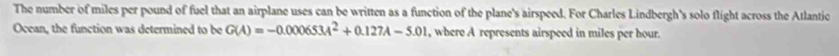 The number of miles per pound of fuel that an airplane uses can be written as a function of the plane's airspeed. For Charles Lindbergh's solo flight across the Atlantic 
Ocean, the function was determined to be G(A)=-0.000653A^2+0.127A-5.01 , where A represents airspeed in miles per hour.