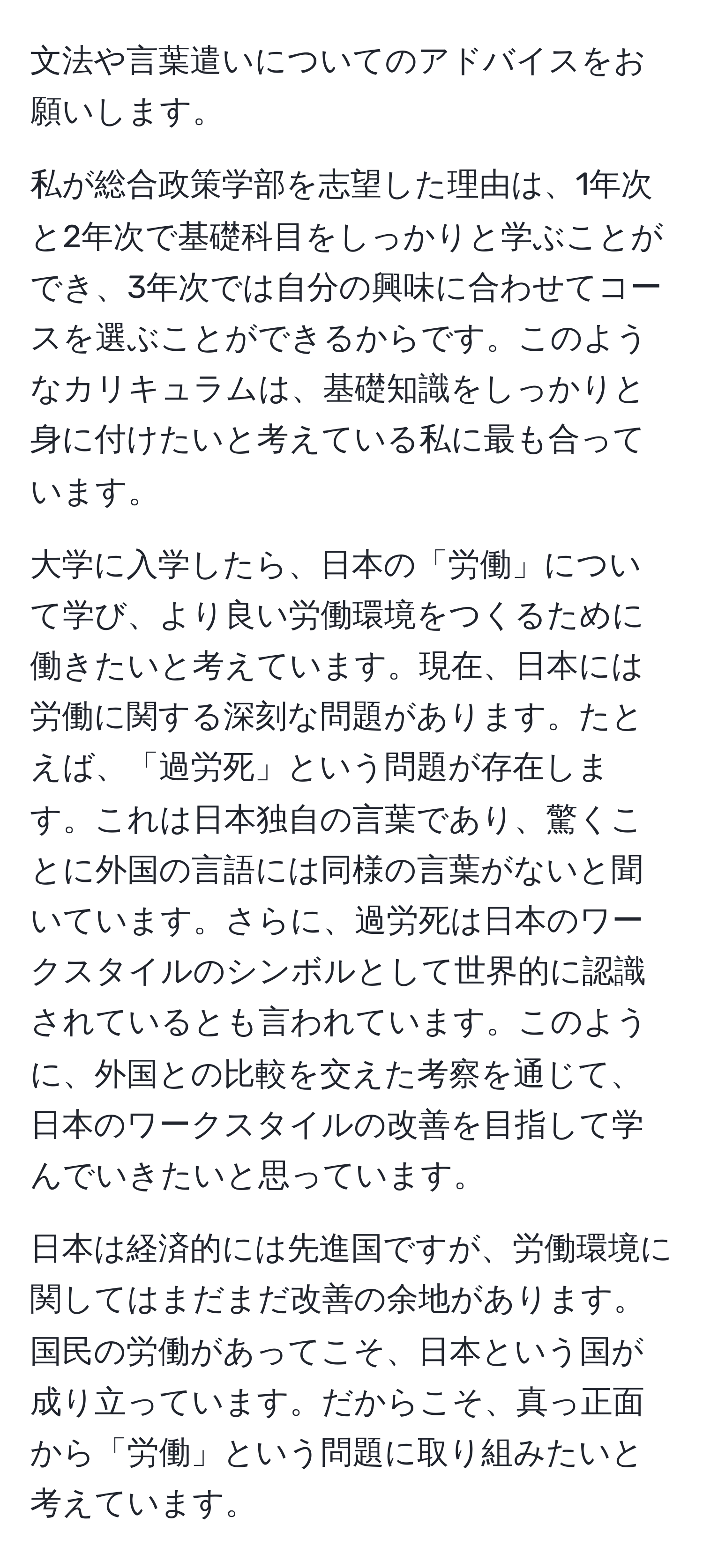 文法や言葉遣いについてのアドバイスをお願いします。

私が総合政策学部を志望した理由は、1年次と2年次で基礎科目をしっかりと学ぶことができ、3年次では自分の興味に合わせてコースを選ぶことができるからです。このようなカリキュラムは、基礎知識をしっかりと身に付けたいと考えている私に最も合っています。

大学に入学したら、日本の「労働」について学び、より良い労働環境をつくるために働きたいと考えています。現在、日本には労働に関する深刻な問題があります。たとえば、「過労死」という問題が存在します。これは日本独自の言葉であり、驚くことに外国の言語には同様の言葉がないと聞いています。さらに、過労死は日本のワークスタイルのシンボルとして世界的に認識されているとも言われています。このように、外国との比較を交えた考察を通じて、日本のワークスタイルの改善を目指して学んでいきたいと思っています。

日本は経済的には先進国ですが、労働環境に関してはまだまだ改善の余地があります。国民の労働があってこそ、日本という国が成り立っています。だからこそ、真っ正面から「労働」という問題に取り組みたいと考えています。