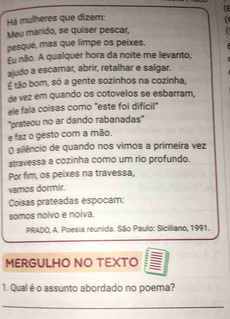 (B 
Há mulheres que dizem: 
Meu marido, se quiser pescar, 
pesque, mas que limpe os peixes. 
u não. A qualquer hora da noite me levanto, 
ajudo a escamar, abrir, retalhar e salgar. 
É tão bom, só a gente sozinhos na cozinha, 
de vez em quando os cotovelos se esbarram, 
ele fala coisas como "este foi difícil” 
"prateou no ar dando rabanadas" 
e faz o gesto com a mão. 
O silêncio de quando nos vimos a primeira vez 
atravessa a cozinha como um rio profundo. 
Por fim, os peixes na travessa, 
vamos dormir. 
Coisas prateadas espocam: 
somos noivo e noiva. 
PRADO, A. Poesia reunida. São Paulo: Siciliano, 1991. 
MERGULHO NO TEXTO 
1. Qualé o assunto abordado no poema? 
_