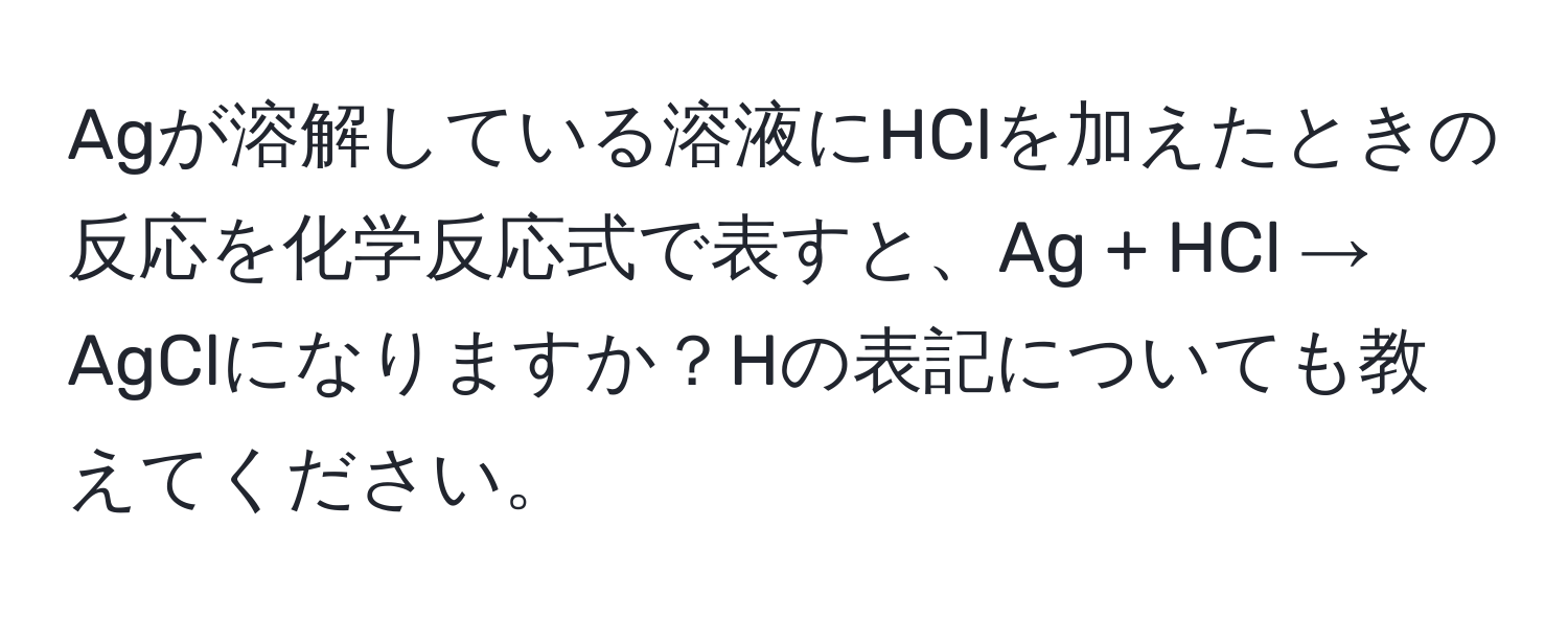 Agが溶解している溶液にHClを加えたときの反応を化学反応式で表すと、Ag + HCl → AgClになりますか？Hの表記についても教えてください。