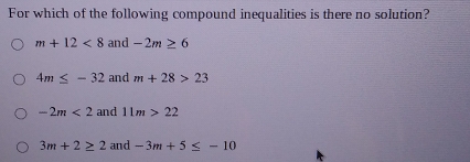 For which of the following compound inequalities is there no solution?
m+12<8</tex> and -2m≥ 6
4m≤ -32 and m+28>23
-2m<2</tex> and 11m>22
3m+2≥ 2 and -3m+5≤ -10