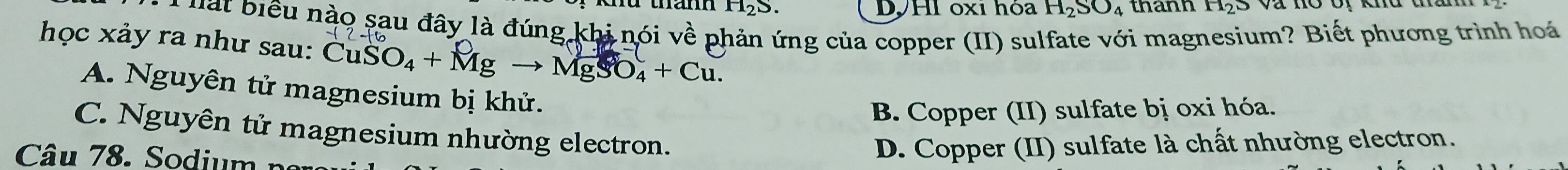 H_2S. DVHI oxi hóa H₂SO₄ thành H_2S
' ể u o sau đây là đúng khi nói về phản ứng của copper (II) sulfate với magnesium? Biết phương trình hoá
học xảy ra như sau: CuSO_4+Mgto MgSO_4+Cu.
A. Nguyên tử magnesium bị khử.
B. Copper (II) sulfate bị oxi hóa.
C. Nguyên tử magnesium nhường electron.
Câu 78. Sodium n
D. Copper (II) sulfate là chất nhường electron.