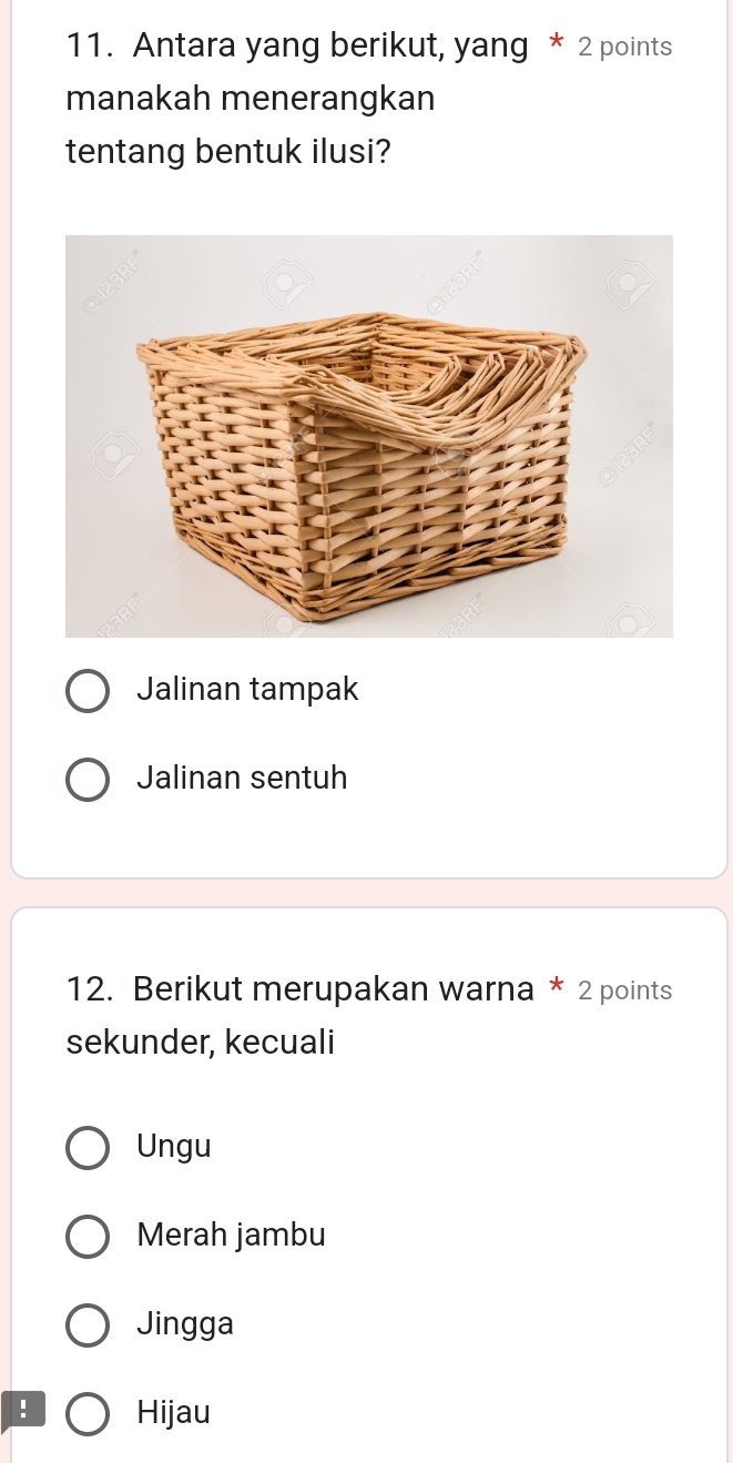 Antara yang berikut, yang * 2 points
manakah menerangkan
tentang bentuk ilusi?
Jalinan tampak
Jalinan sentuh
12. Berikut merupakan warna * 2 points
sekunder, kecuali
Ungu
Merah jambu
Jingga
Hijau