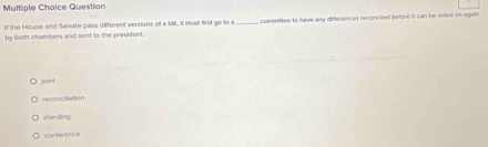 Question
if the House and Senate pass different versions of a bill, it musl first go to a
by both chambers and sent to the president. _, committee to have any differences reconciled before it can be voted on again
joint
retoncilation
standing
cor der e nc